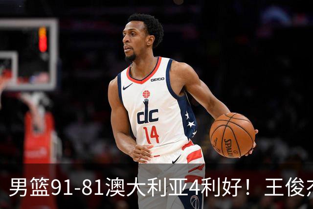 男篮91-81澳大利亚4利好！王俊杰全面，2将回暖，赵继伟后场大核